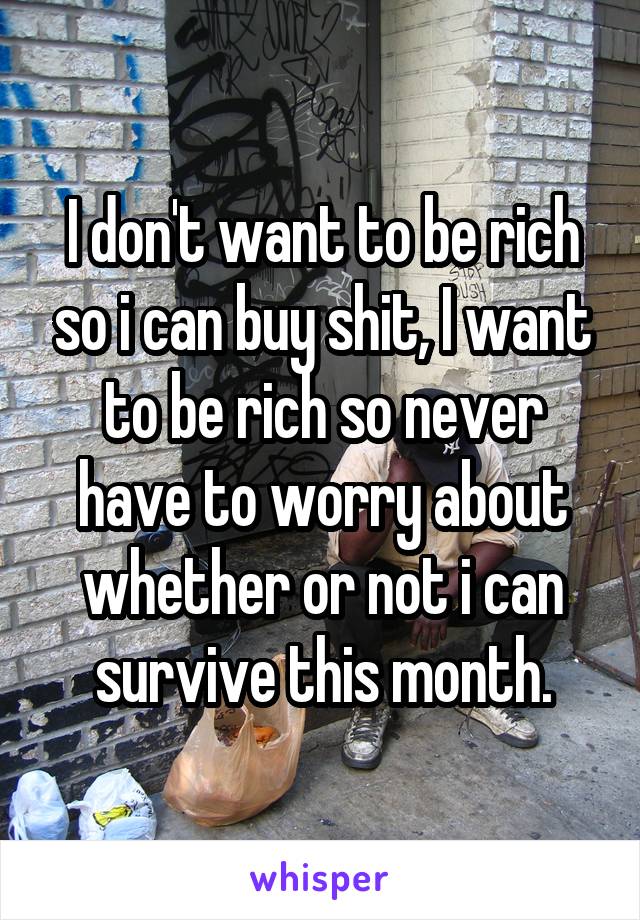 I don't want to be rich so i can buy shit, I want to be rich so never have to worry about whether or not i can survive this month.