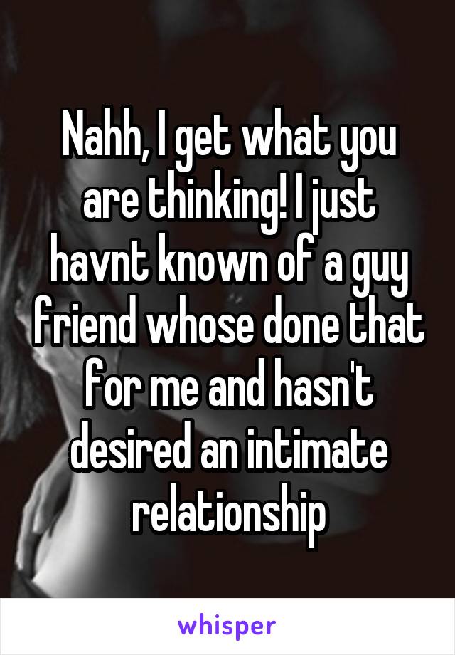 Nahh, I get what you are thinking! I just havnt known of a guy friend whose done that for me and hasn't desired an intimate relationship