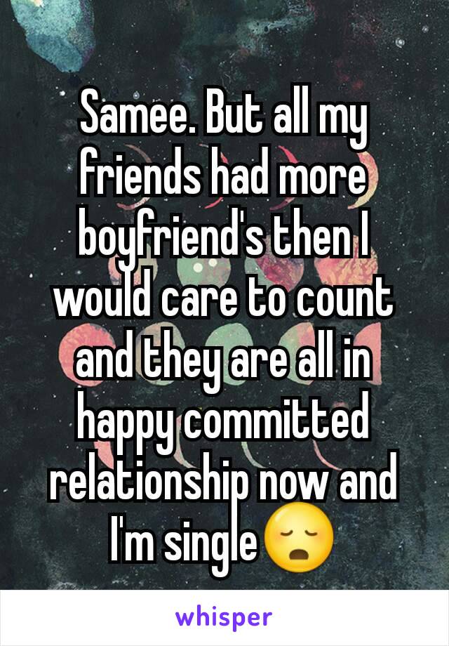 Samee. But all my friends had more boyfriend's then I would care to count and they are all in happy committed relationship now and I'm single😳