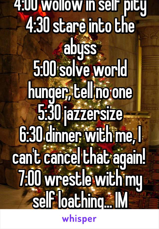 4:00 wollow in self pity
4:30 stare into the abyss
5:00 solve world hunger, tell no one
5:30 jazzersize
6:30 dinner with me, I can't cancel that again! 
7:00 wrestle with my self loathing... IM BOOKED