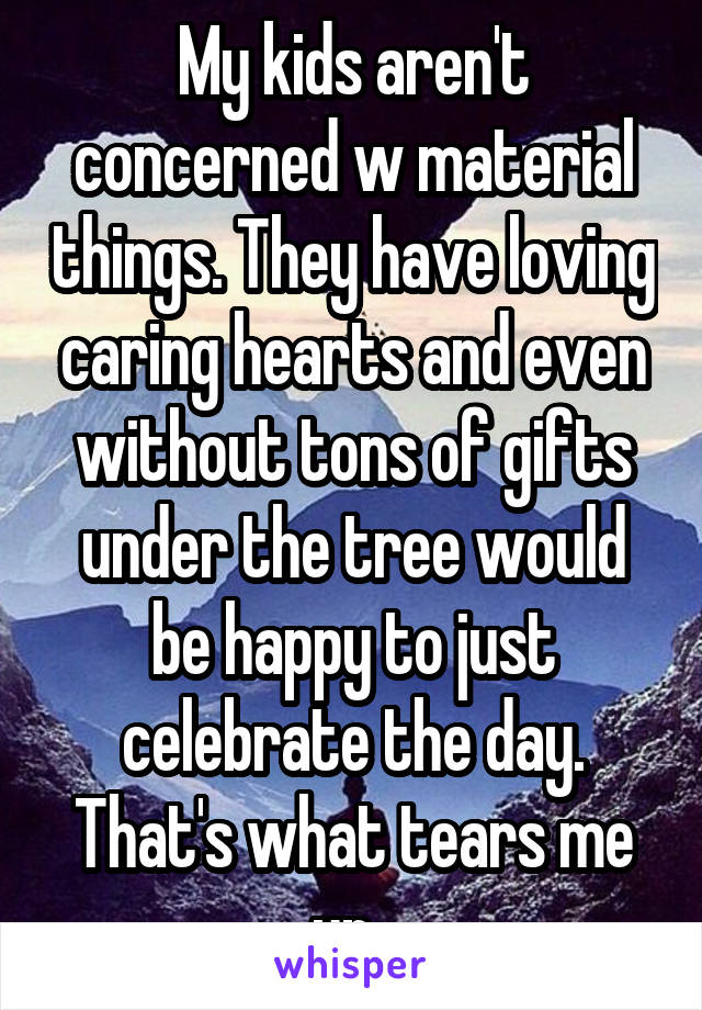 My kids aren't concerned w material things. They have loving caring hearts and even without tons of gifts under the tree would be happy to just celebrate the day. That's what tears me up. 