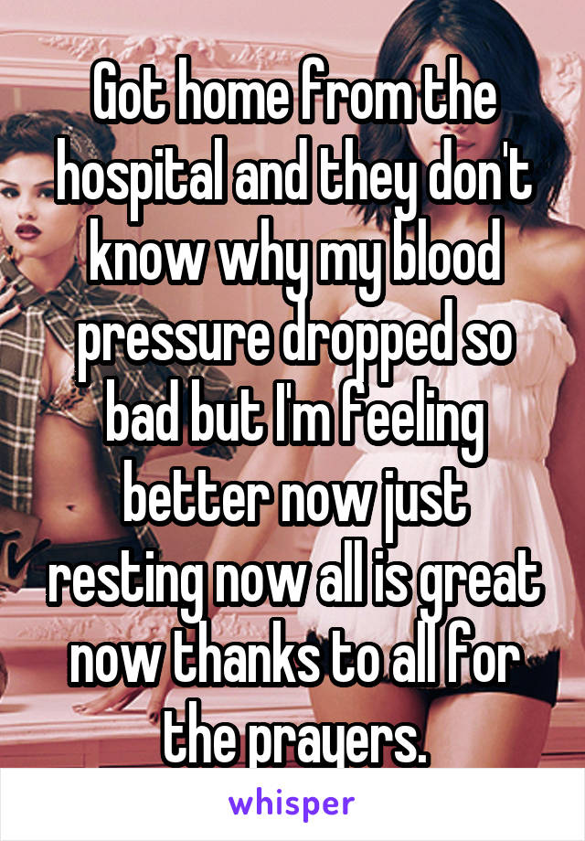 Got home from the hospital and they don't know why my blood pressure dropped so bad but I'm feeling better now just resting now all is great now thanks to all for the prayers.