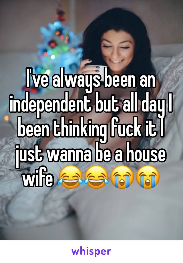 I've always been an independent but all day I been thinking fuck it I just wanna be a house wife 😂😂😭😭