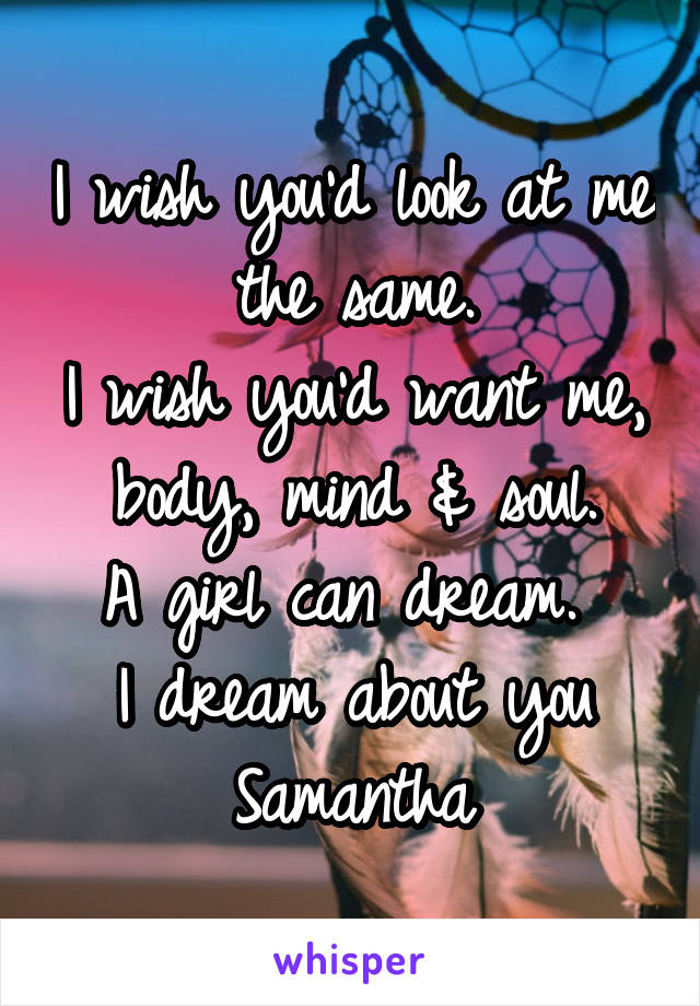 I wish you'd look at me the same.
I wish you'd want me, body, mind & soul.
A girl can dream. 
I dream about you Samantha