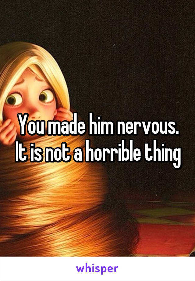 You made him nervous. It is not a horrible thing