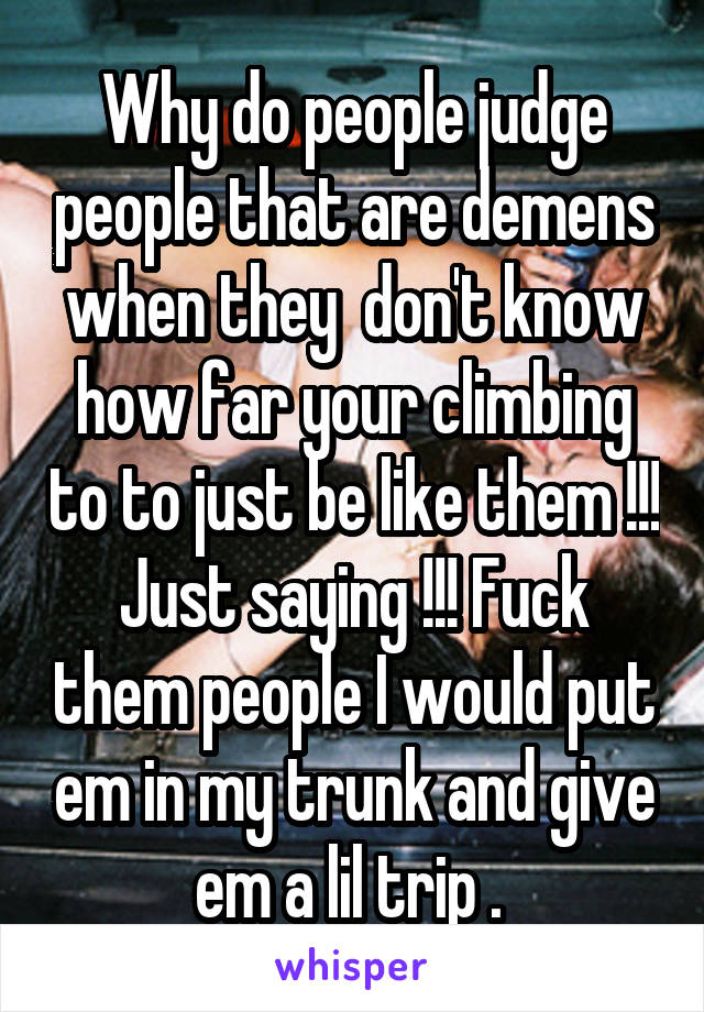 Why do people judge people that are demens when they  don't know how far your climbing to to just be like them !!! Just saying !!! Fuck them people I would put em in my trunk and give em a lil trip . 