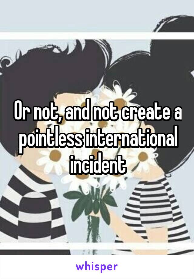 Or not, and not create a pointless international incident