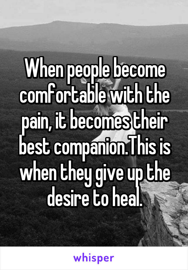 When people become comfortable with the pain, it becomes their best companion.This is when they give up the desire to heal.