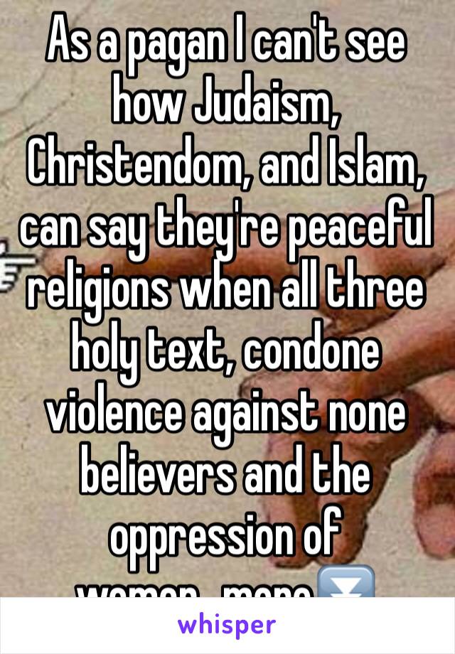 As a pagan I can't see how Judaism, Christendom, and Islam, can say they're peaceful religions when all three holy text, condone violence against none believers and the oppression of women...more⏬