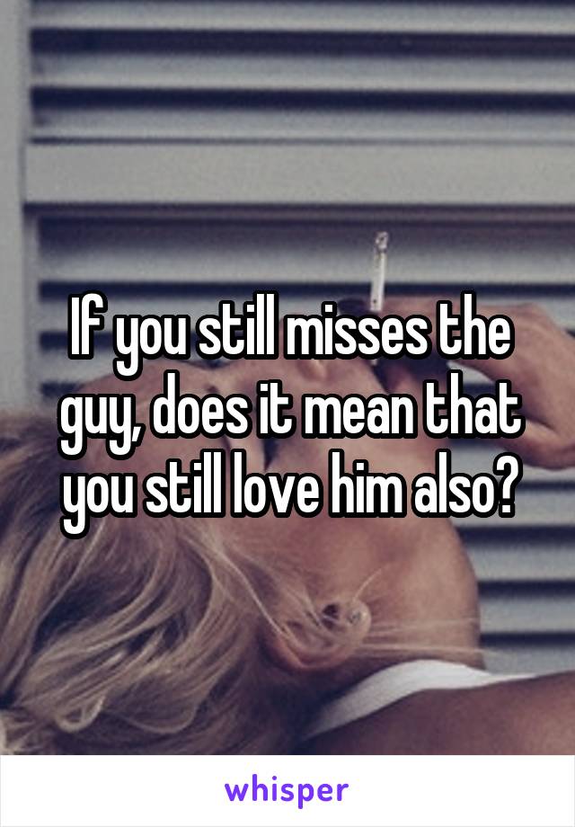 If you still misses the guy, does it mean that you still love him also?