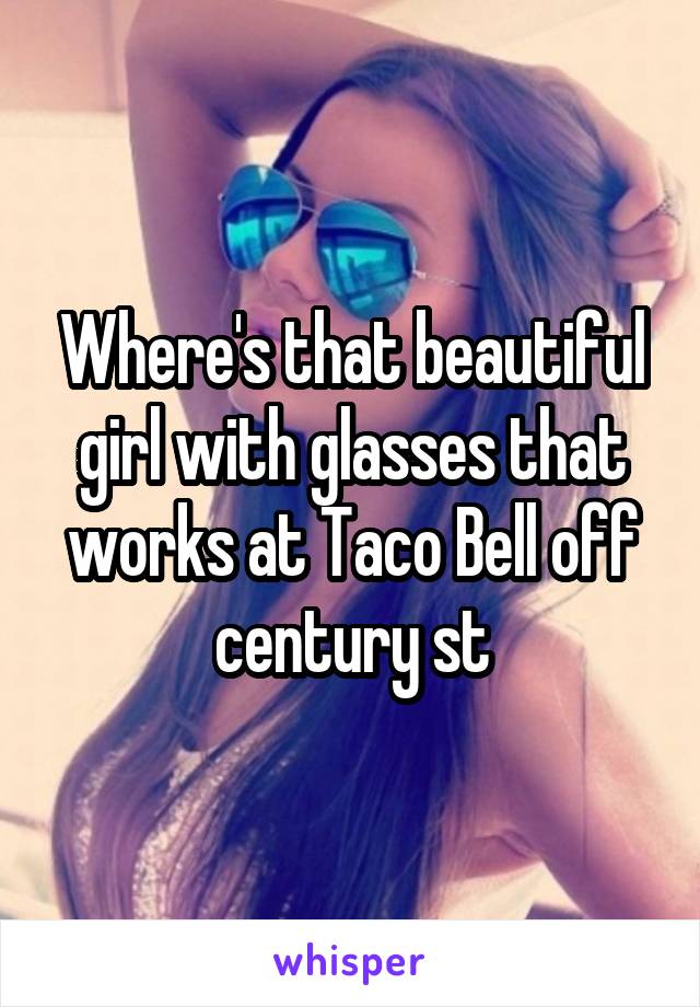 Where's that beautiful girl with glasses that works at Taco Bell off century st