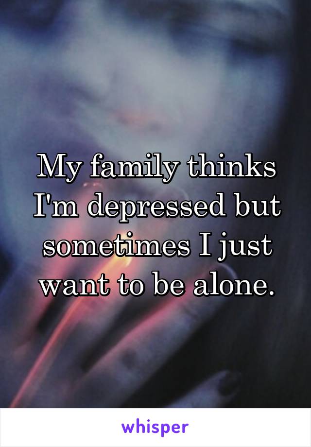 My family thinks I'm depressed but sometimes I just want to be alone.