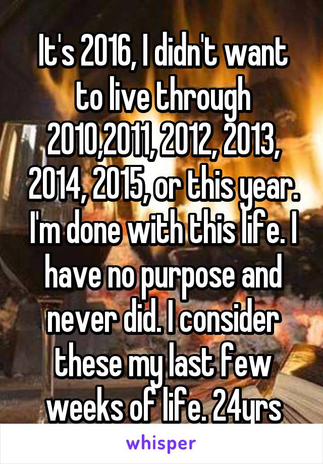 It's 2016, I didn't want to live through 2010,2011, 2012, 2013, 2014, 2015, or this year. I'm done with this life. I have no purpose and never did. I consider these my last few weeks of life. 24yrs