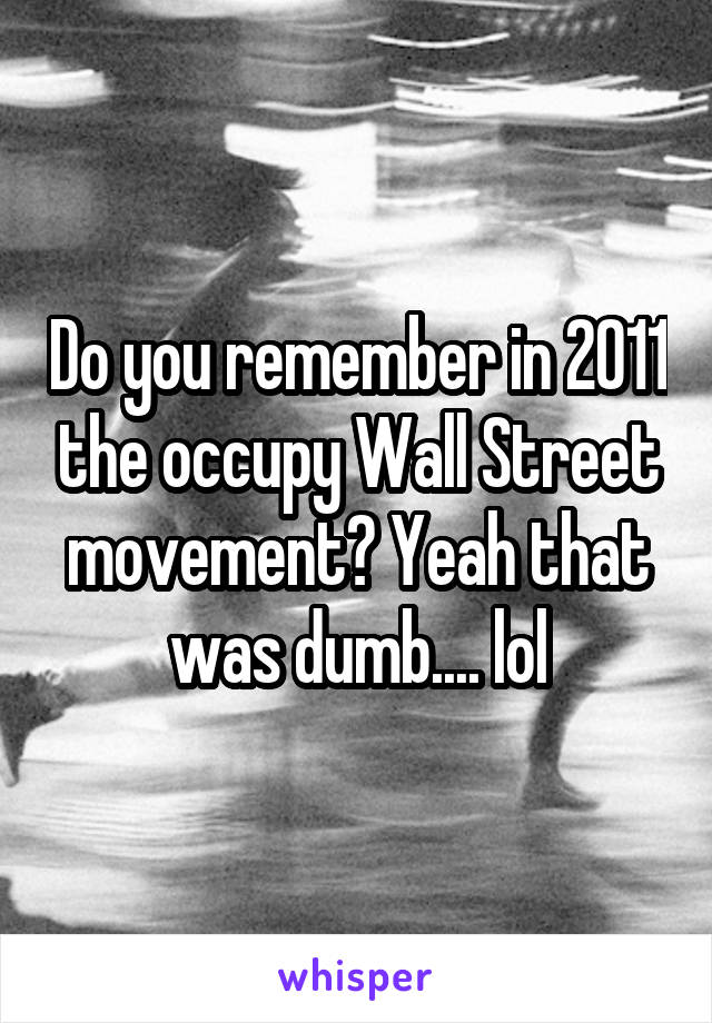 Do you remember in 2011 the occupy Wall Street movement? Yeah that was dumb.... lol