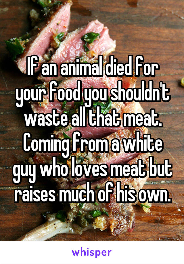 If an animal died for your food you shouldn't waste all that meat. Coming from a white guy who loves meat but raises much of his own.