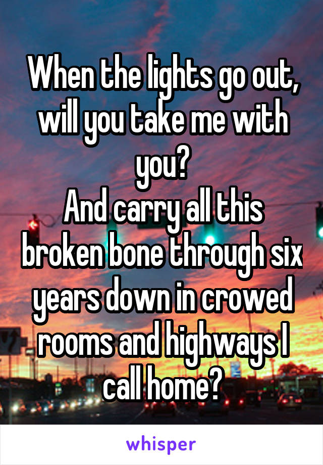 When the lights go out,
will you take me with you?
And carry all this broken bone through six years down in crowed rooms and highways I call home?