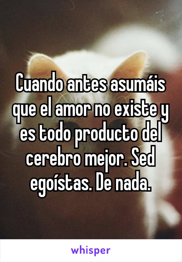 Cuando antes asumáis que el amor no existe y es todo producto del cerebro mejor. Sed egoístas. De nada.