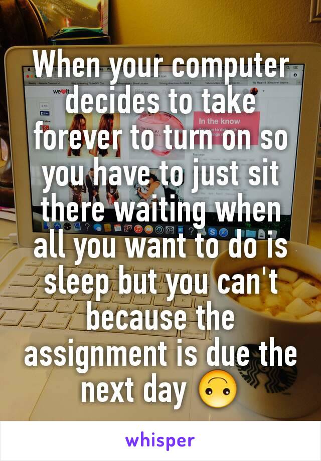 When your computer decides to take forever to turn on so you have to just sit there waiting when all you want to do is sleep but you can't because the assignment is due the next day 🙃