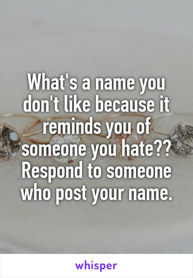 What's a name you don't like because it reminds you of someone you hate??
Respond to someone who post your name.