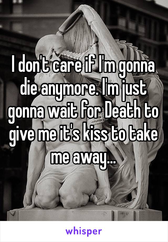 I don't care if I'm gonna die anymore. I'm just gonna wait for Death to give me it's kiss to take me away…