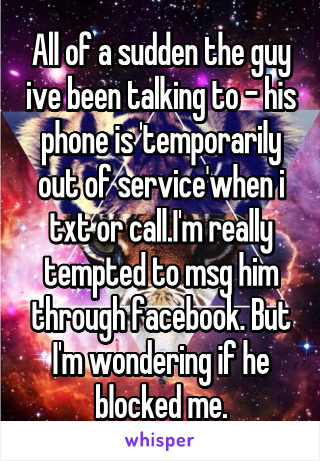 All of a sudden the guy ive been talking to - his phone is 'temporarily out of service'when i txt or call.I'm really tempted to msg him through facebook. But I'm wondering if he blocked me.