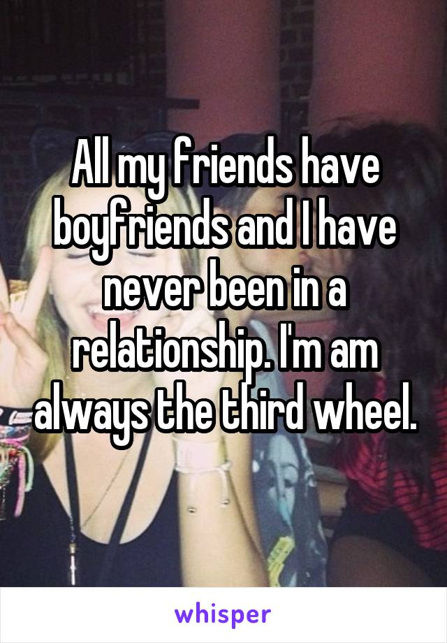 All my friends have boyfriends and I have never been in a relationship. I'm am always the third wheel. 