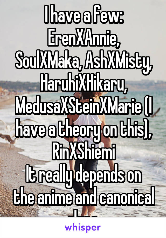 I have a few:
ErenXAnnie, SoulXMaka, AshXMisty, HaruhiXHikaru, MedusaXSteinXMarie (I have a theory on this), RinXShiemi
It really depends on the anime and canonical clues.