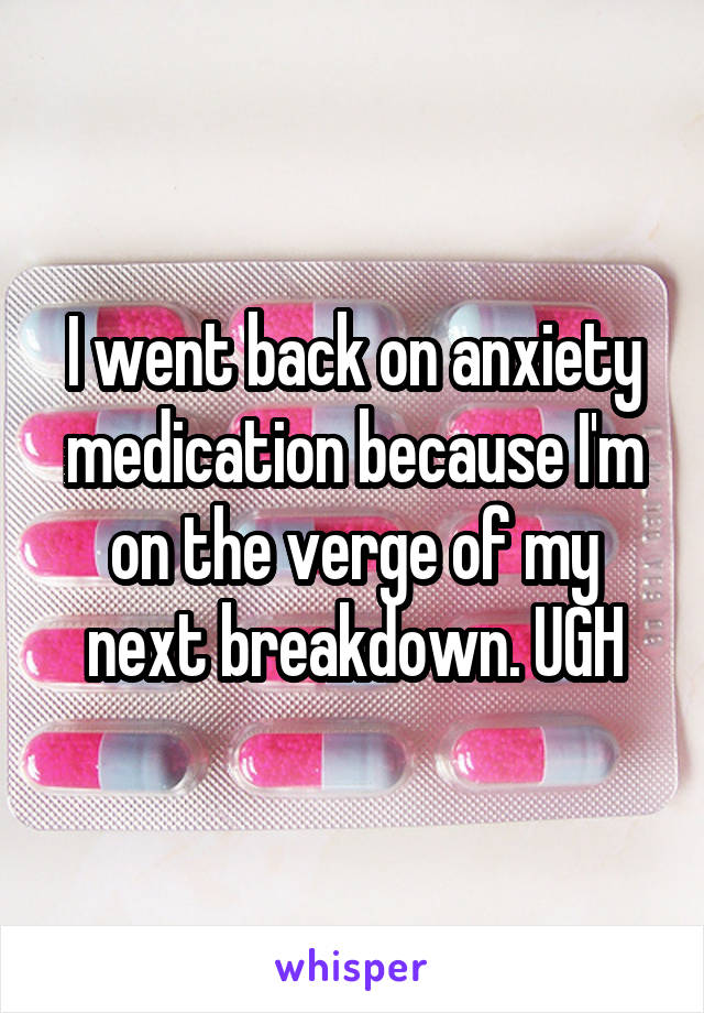 I went back on anxiety medication because I'm on the verge of my next breakdown. UGH