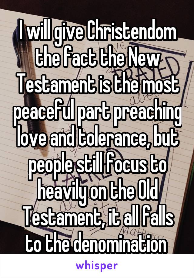 I will give Christendom the fact the New Testament is the most peaceful part preaching love and tolerance, but people still focus to heavily on the Old Testament, it all falls to the denomination 