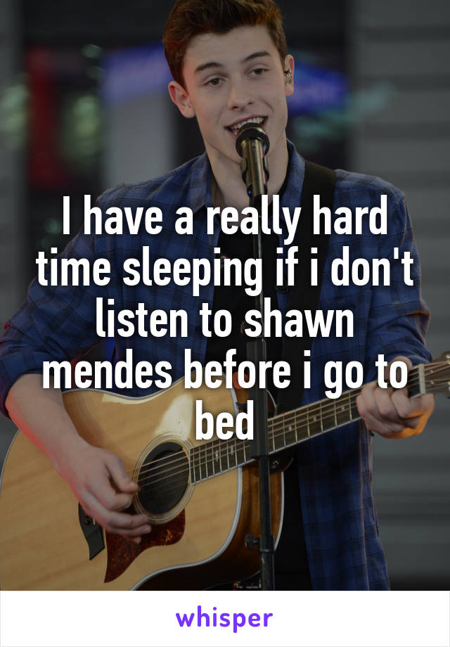 I have a really hard time sleeping if i don't listen to shawn mendes before i go to bed