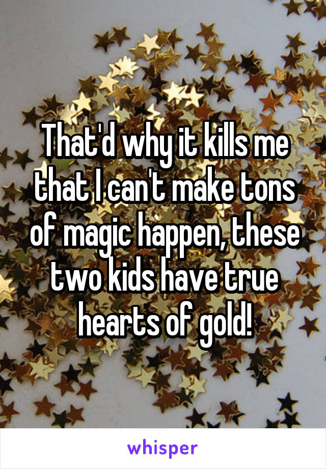 That'd why it kills me that I can't make tons of magic happen, these two kids have true hearts of gold!