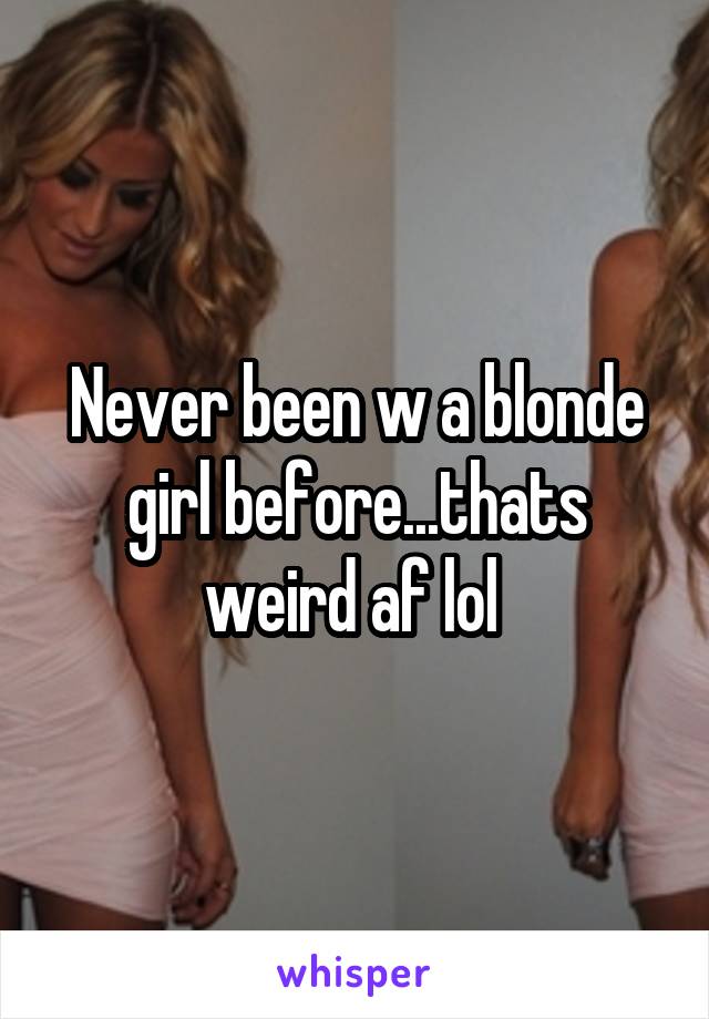 Never been w a blonde girl before...thats weird af lol 