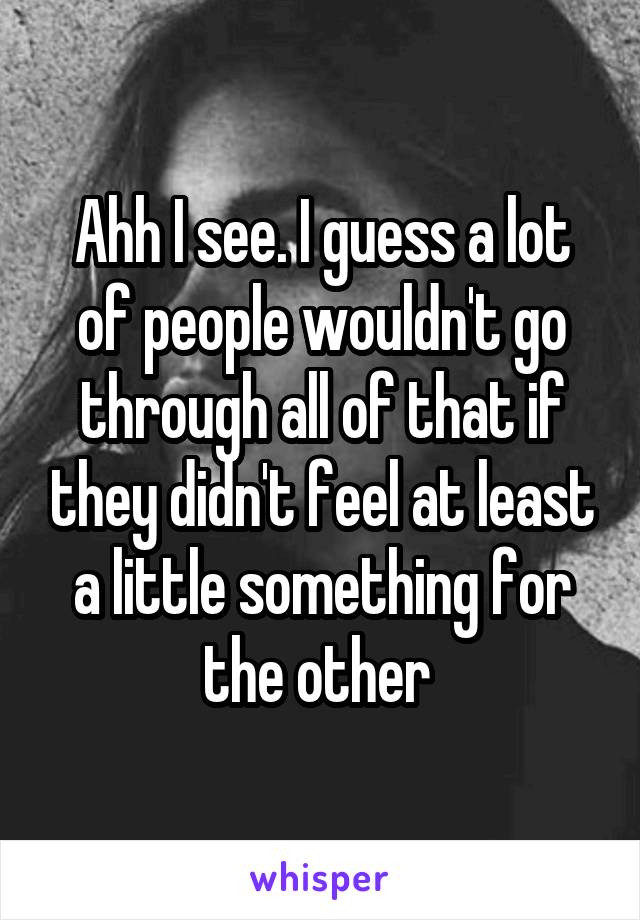 Ahh I see. I guess a lot of people wouldn't go through all of that if they didn't feel at least a little something for the other 