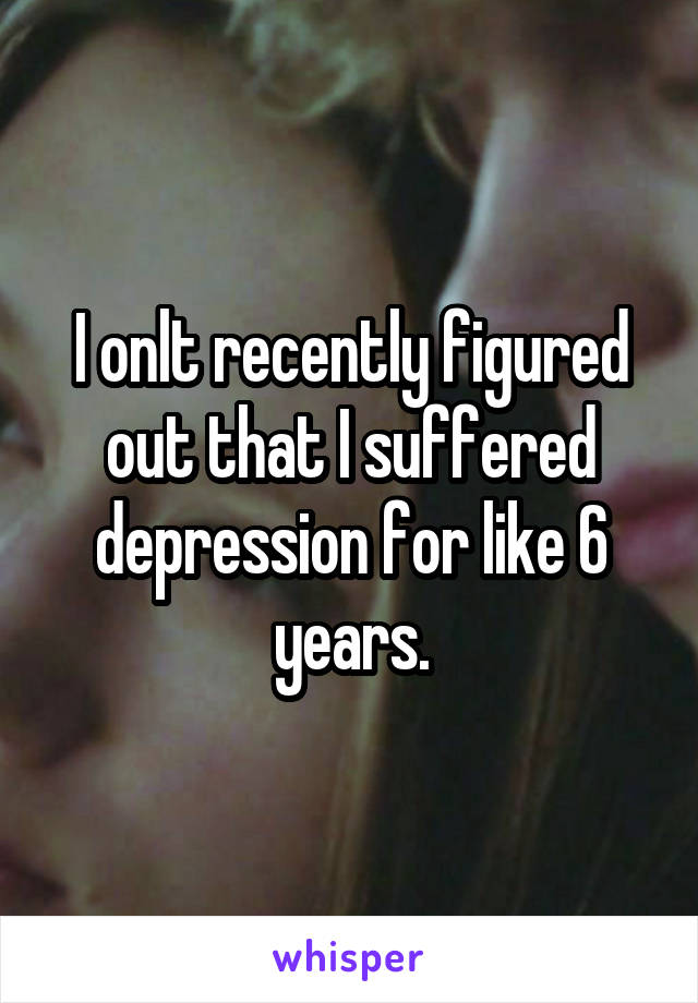 I onlt recently figured out that I suffered depression for like 6 years.