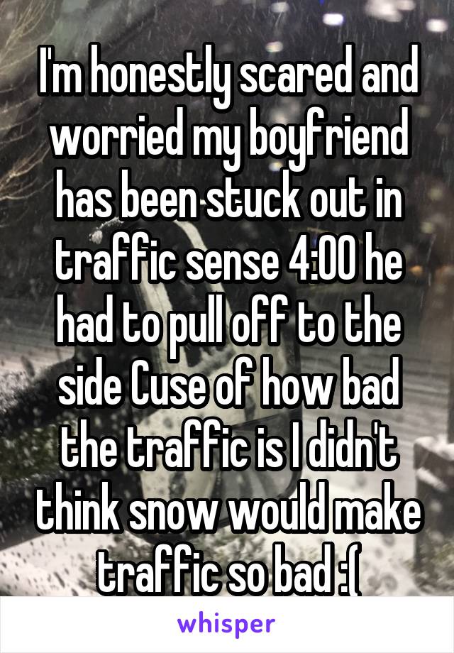 I'm honestly scared and worried my boyfriend has been stuck out in traffic sense 4:00 he had to pull off to the side Cuse of how bad the traffic is I didn't think snow would make traffic so bad :(