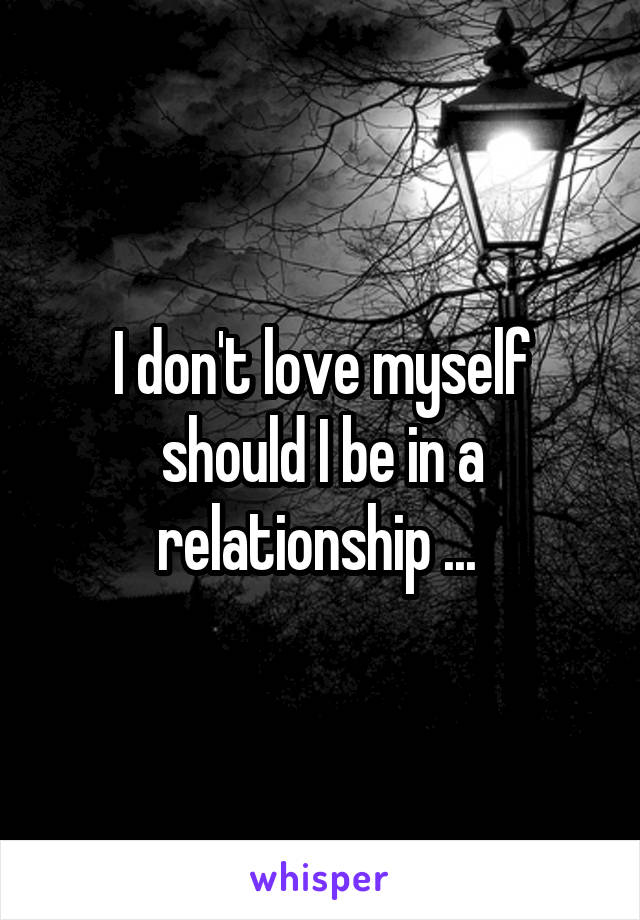 I don't love myself should I be in a relationship ... 