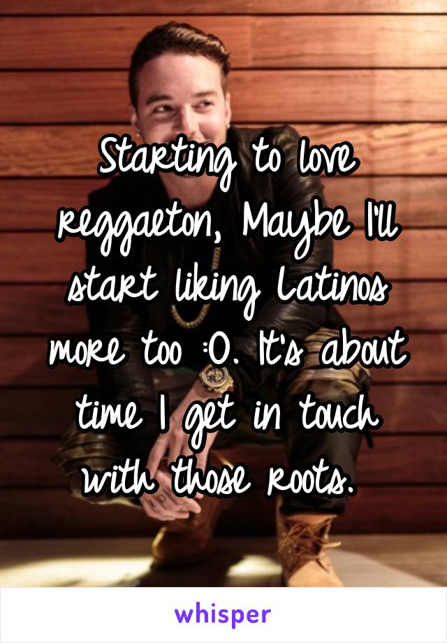 Starting to love reggaeton, Maybe I'll start liking Latinos more too :O. It's about time I get in touch with those roots. 