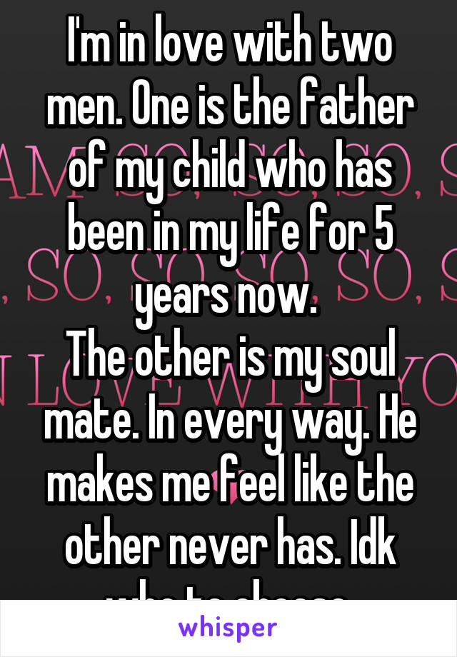 I'm in love with two men. One is the father of my child who has been in my life for 5 years now. 
The other is my soul mate. In every way. He makes me feel like the other never has. Idk who to choose.