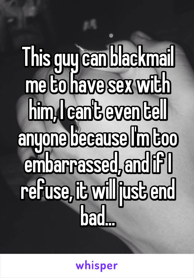 This guy can blackmail me to have sex with him, I can't even tell anyone because I'm too embarrassed, and if I refuse, it will just end bad...