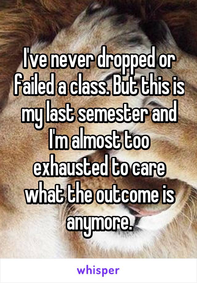 I've never dropped or failed a class. But this is my last semester and I'm almost too exhausted to care what the outcome is anymore.