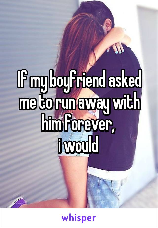 If my boyfriend asked me to run away with him forever, 
i would 