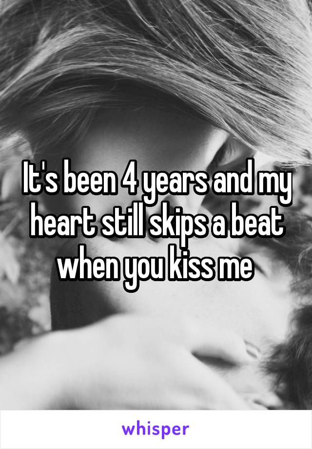 It's been 4 years and my heart still skips a beat when you kiss me 