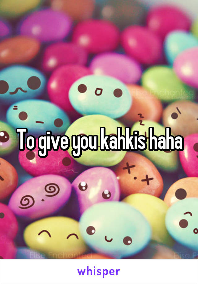 To give you kahkis haha