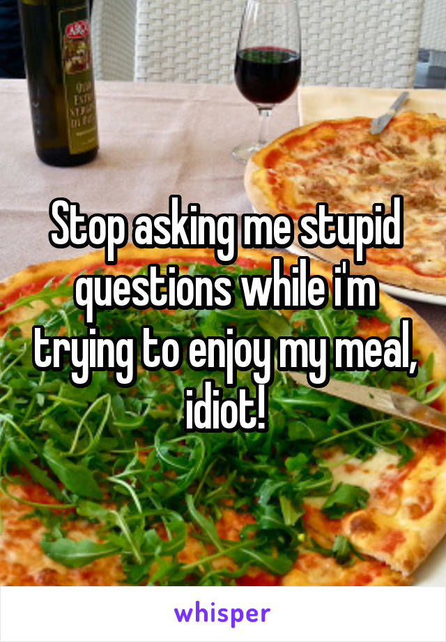 Stop asking me stupid questions while i'm trying to enjoy my meal, idiot!