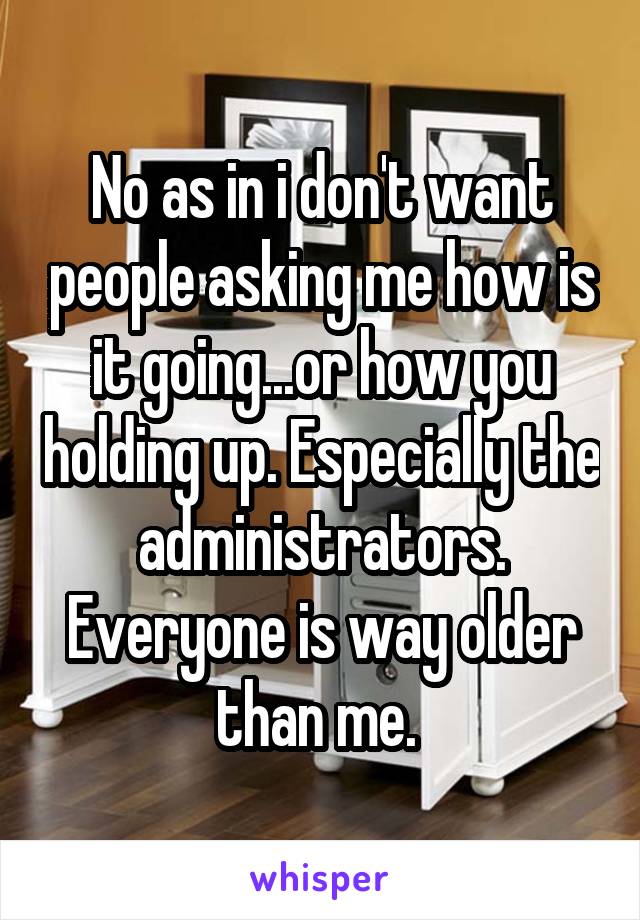 No as in i don't want people asking me how is it going...or how you holding up. Especially the administrators. Everyone is way older than me. 