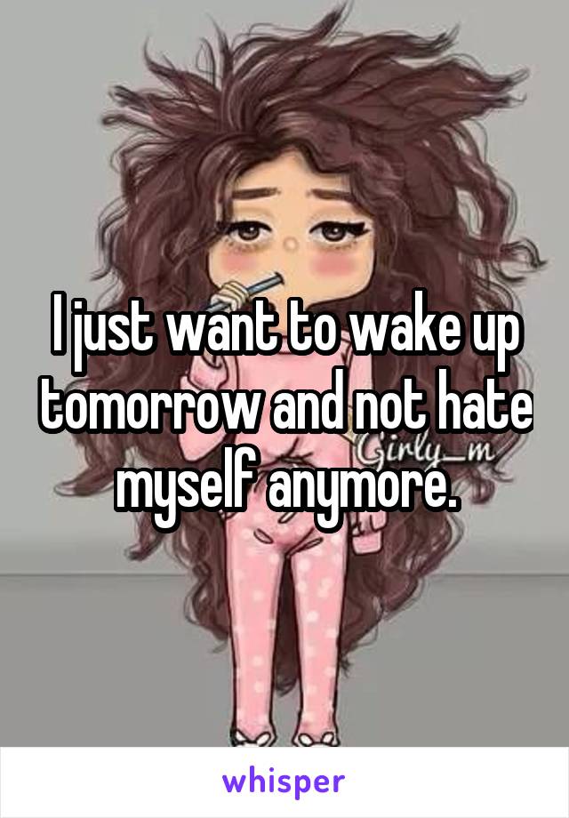 I just want to wake up tomorrow and not hate myself anymore.