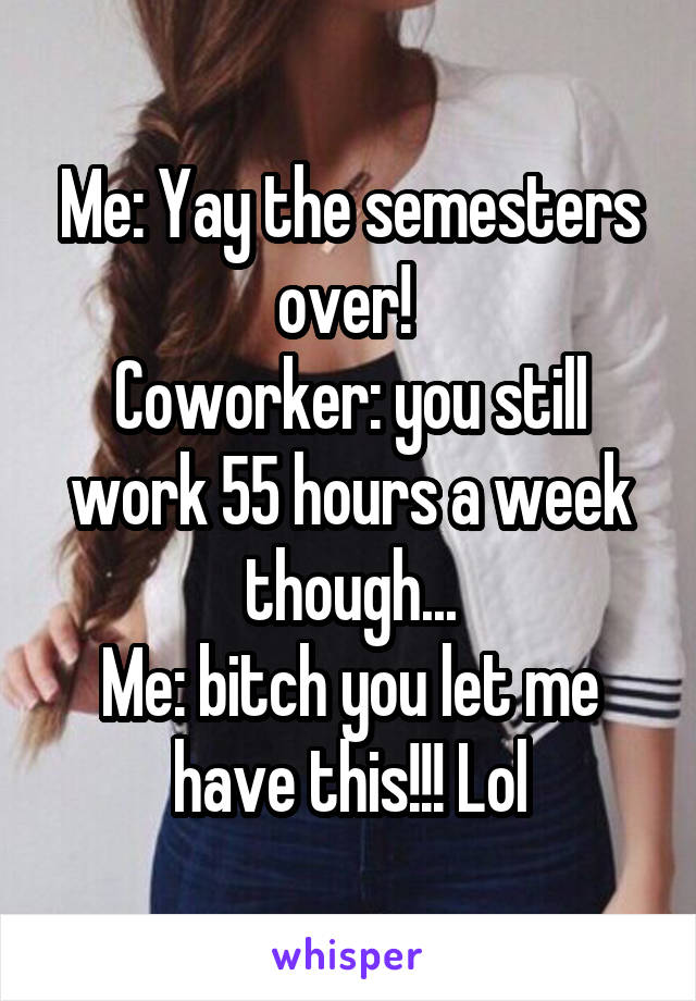 Me: Yay the semesters over! 
Coworker: you still work 55 hours a week though...
Me: bitch you let me have this!!! Lol