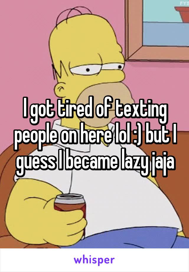 I got tired of texting people on here lol :) but I guess I became lazy jaja