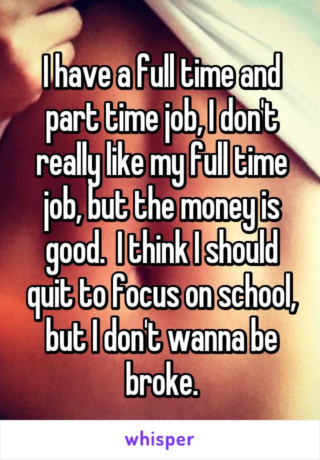 I have a full time and part time job, I don't really like my full time job, but the money is good.  I think I should quit to focus on school, but I don't wanna be broke.