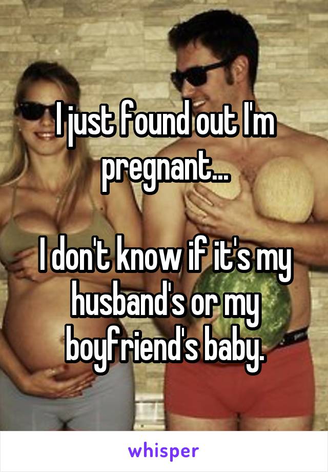 I just found out I'm pregnant...

I don't know if it's my husband's or my boyfriend's baby.